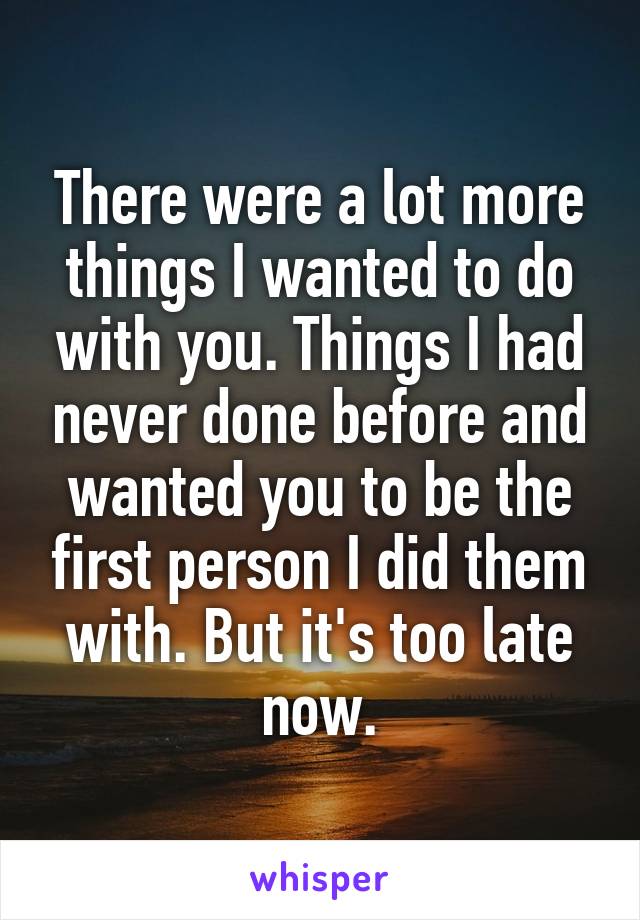 There were a lot more things I wanted to do with you. Things I had never done before and wanted you to be the first person I did them with. But it's too late now.