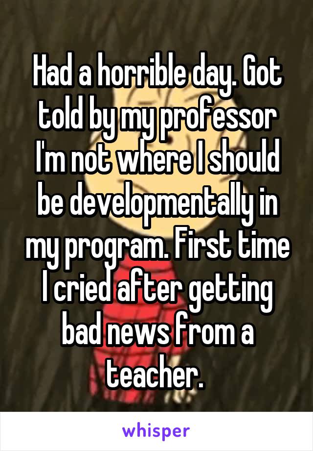 Had a horrible day. Got told by my professor I'm not where I should be developmentally in my program. First time I cried after getting bad news from a teacher. 