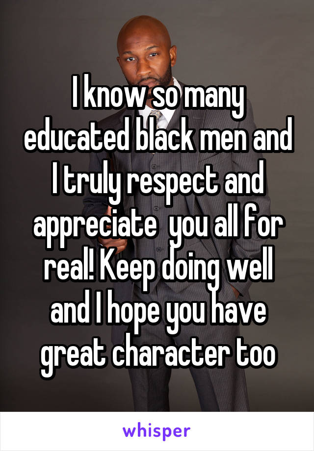 I know so many educated black men and I truly respect and appreciate  you all for real! Keep doing well and I hope you have great character too