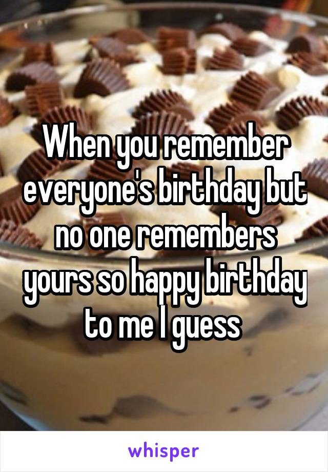 When you remember everyone's birthday but no one remembers yours so happy birthday to me I guess 