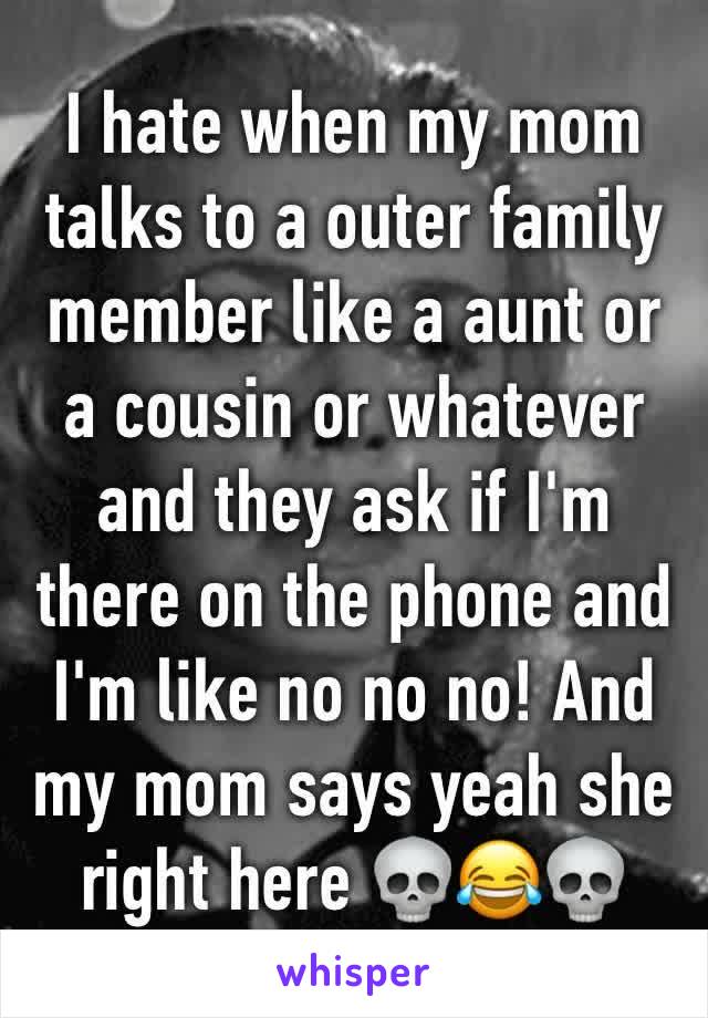 I hate when my mom talks to a outer family member like a aunt or  a cousin or whatever and they ask if I'm there on the phone and I'm like no no no! And my mom says yeah she right here 💀😂💀