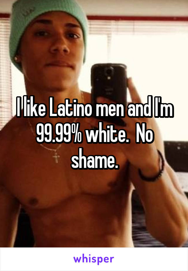 I like Latino men and I'm 99.99% white.  No shame.