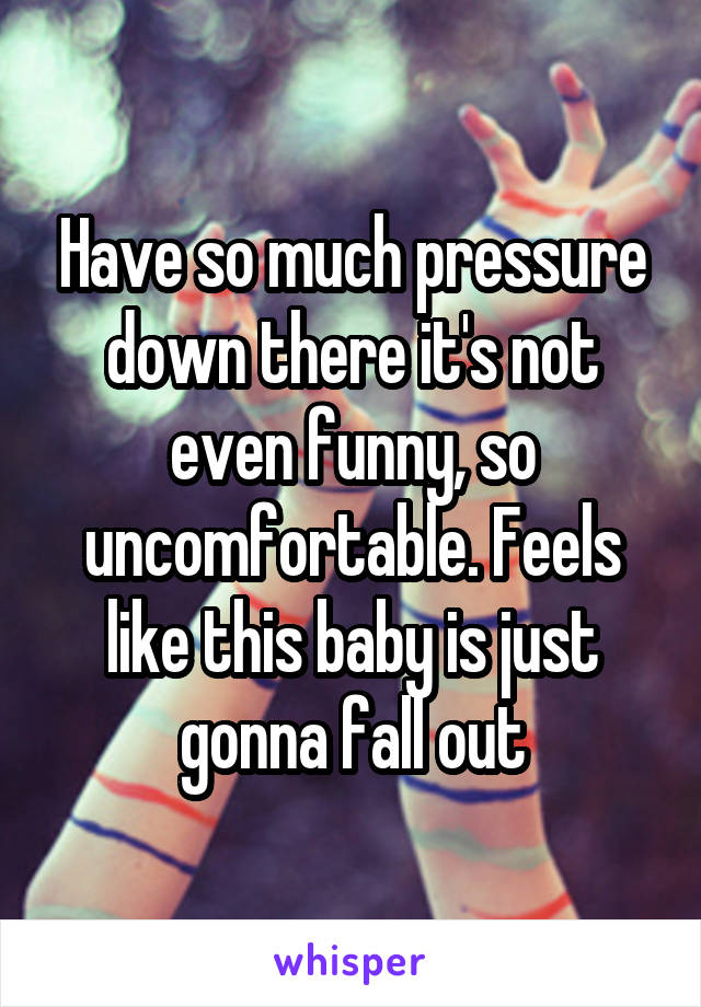 Have so much pressure down there it's not even funny, so uncomfortable. Feels like this baby is just gonna fall out