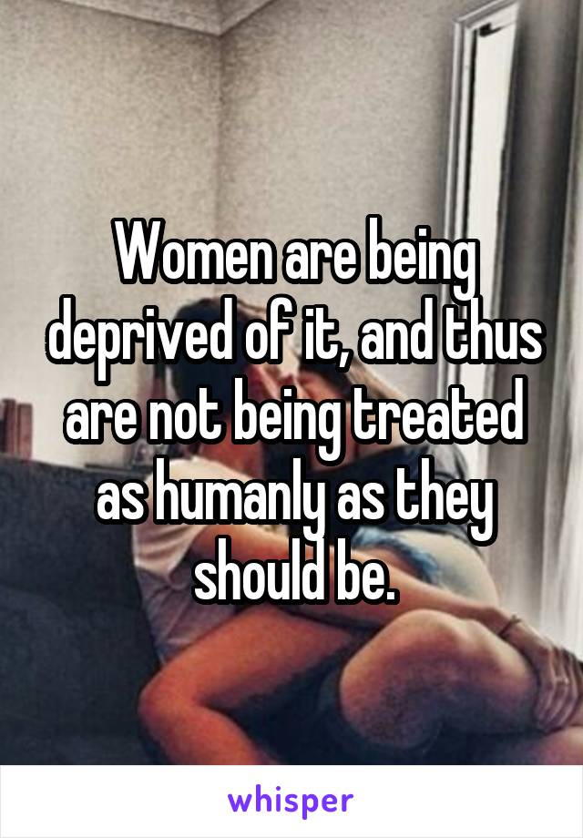 Women are being deprived of it, and thus are not being treated as humanly as they should be.