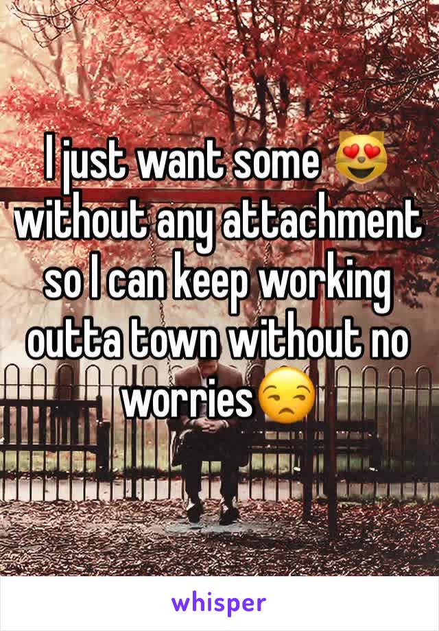 I just want some 😻 without any attachment so I can keep working outta town without no worries😒