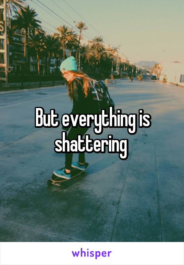 But everything is shattering 