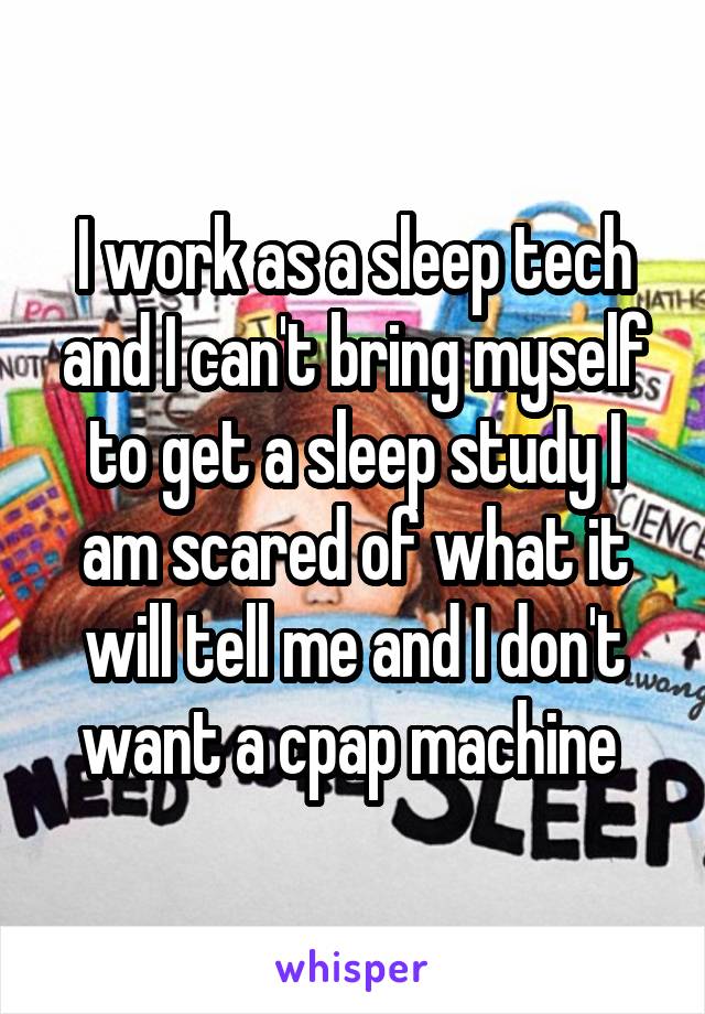 I work as a sleep tech and I can't bring myself to get a sleep study I am scared of what it will tell me and I don't want a cpap machine 