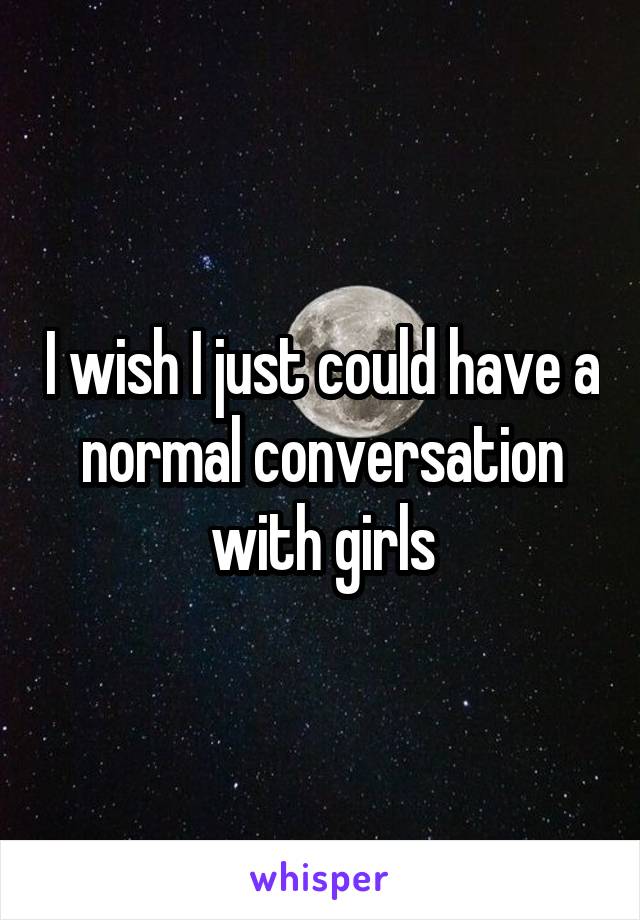 I wish I just could have a normal conversation with girls