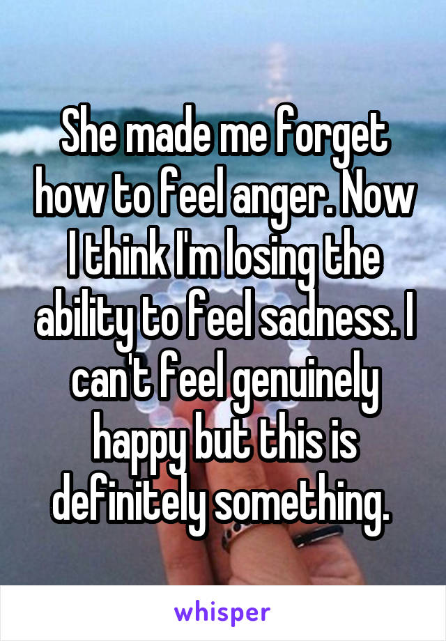 She made me forget how to feel anger. Now I think I'm losing the ability to feel sadness. I can't feel genuinely happy but this is definitely something. 