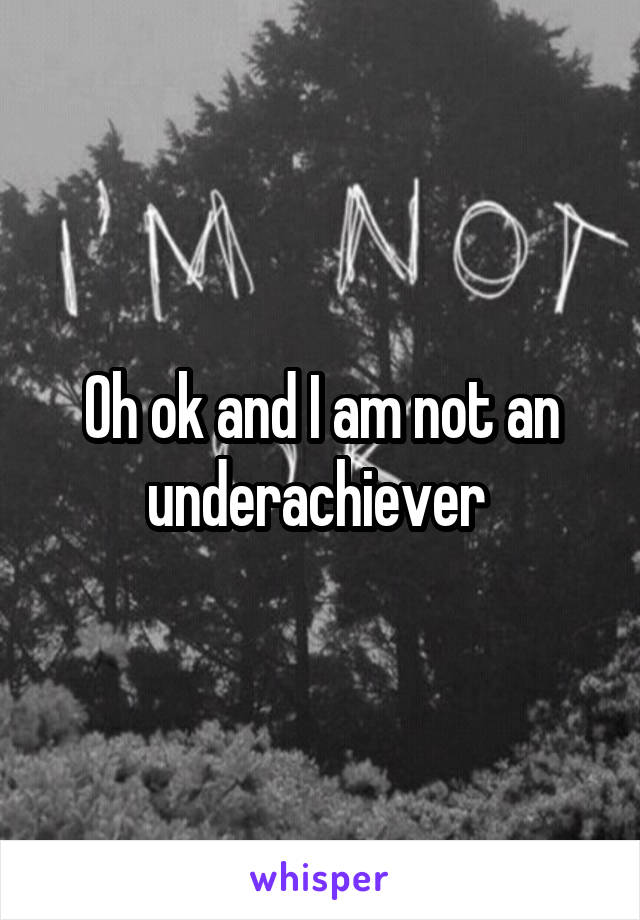 Oh ok and I am not an underachiever 