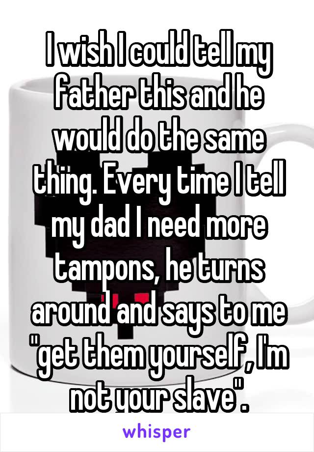 I wish I could tell my father this and he would do the same thing. Every time I tell my dad I need more tampons, he turns around and says to me "get them yourself, I'm not your slave".