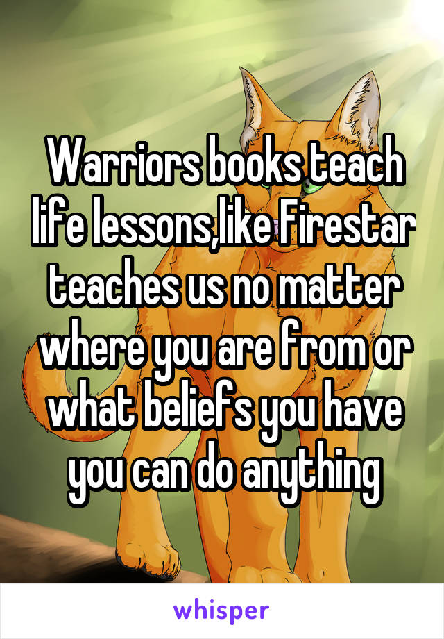 Warriors books teach life lessons,like Firestar teaches us no matter where you are from or what beliefs you have you can do anything