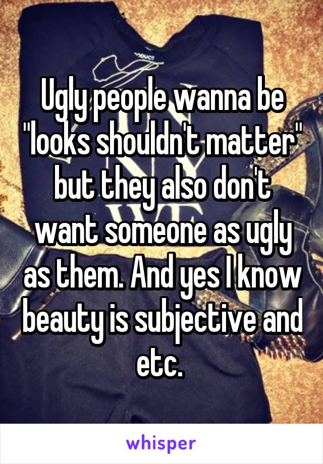 Ugly people wanna be "looks shouldn't matter" but they also don't want someone as ugly as them. And yes I know beauty is subjective and etc. 