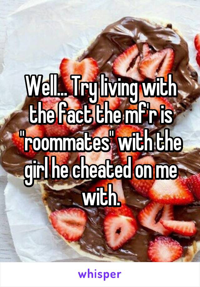 Well... Try living with the fact the mf'r is "roommates" with the girl he cheated on me with.