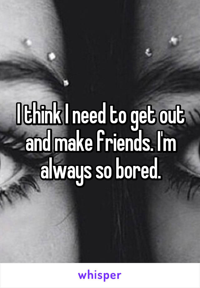 I think I need to get out and make friends. I'm always so bored.