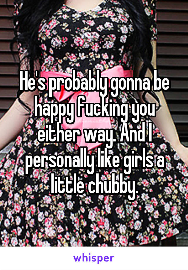 He's probably gonna be happy fucking you either way. And I personally like girls a little chubby.