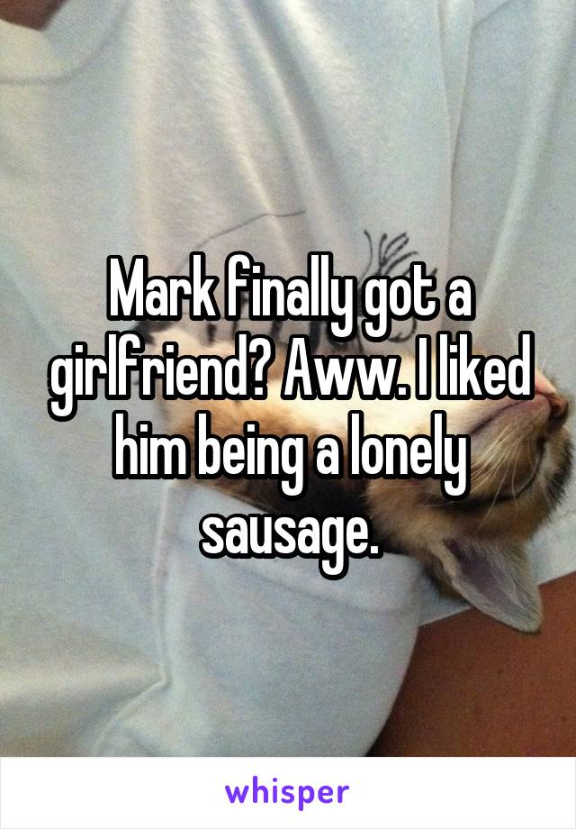 Mark finally got a girlfriend? Aww. I liked him being a lonely sausage.