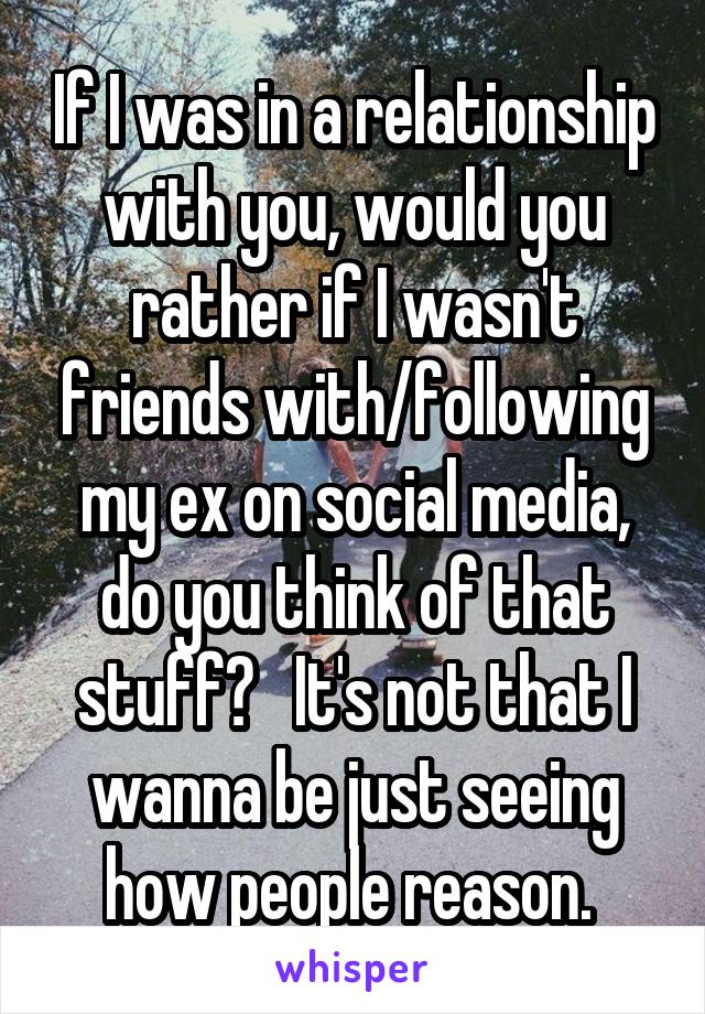 If I was in a relationship with you, would you rather if I wasn't friends with/following my ex on social media, do you think of that stuff?   It's not that I wanna be just seeing how people reason. 