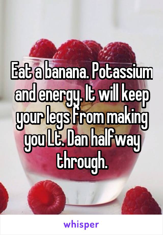 Eat a banana. Potassium and energy. It will keep your legs from making you Lt. Dan halfway through.