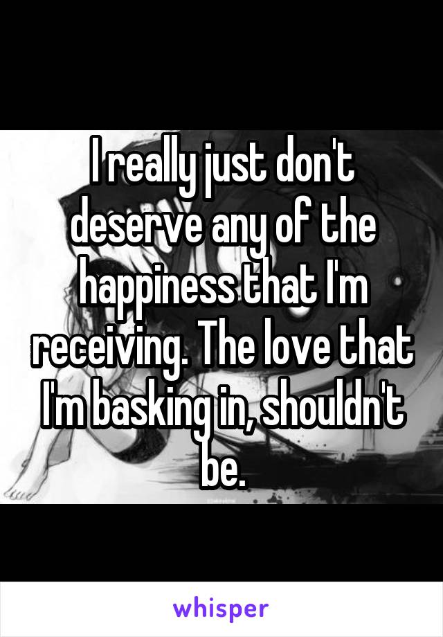 I really just don't deserve any of the happiness that I'm receiving. The love that I'm basking in, shouldn't be.