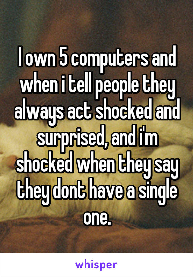 I own 5 computers and when i tell people they always act shocked and surprised, and i'm shocked when they say they dont have a single one.