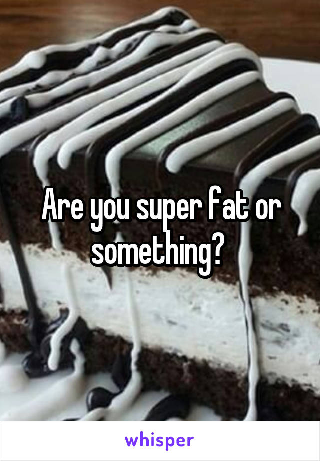 Are you super fat or something? 