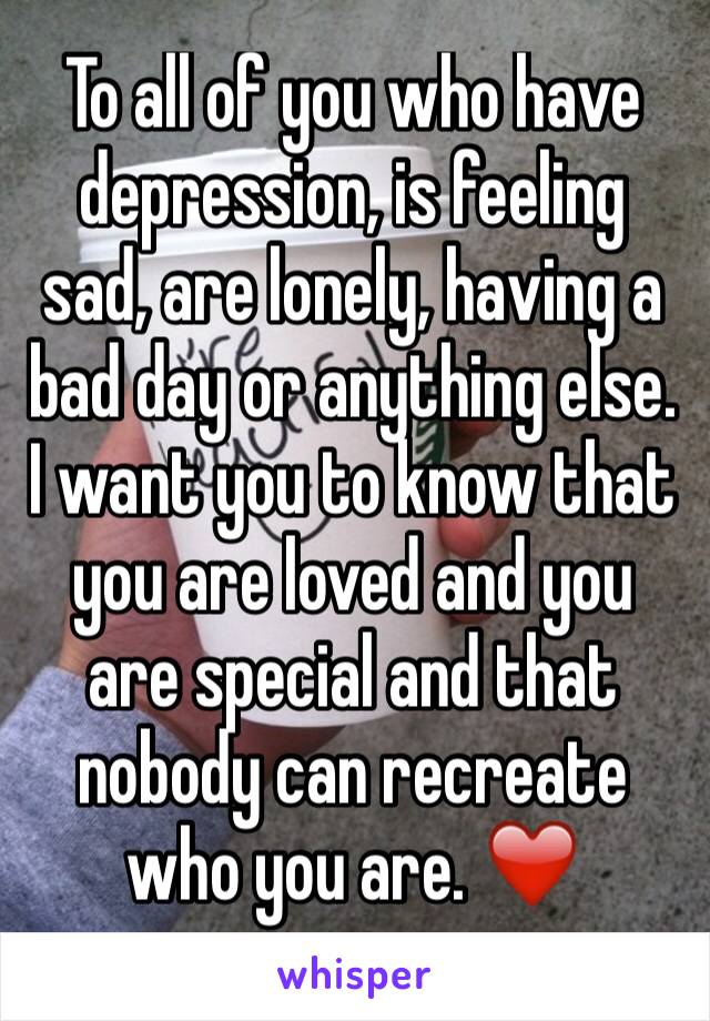 To all of you who have depression, is feeling sad, are lonely, having a bad day or anything else. I want you to know that you are loved and you are special and that nobody can recreate who you are. ❤️