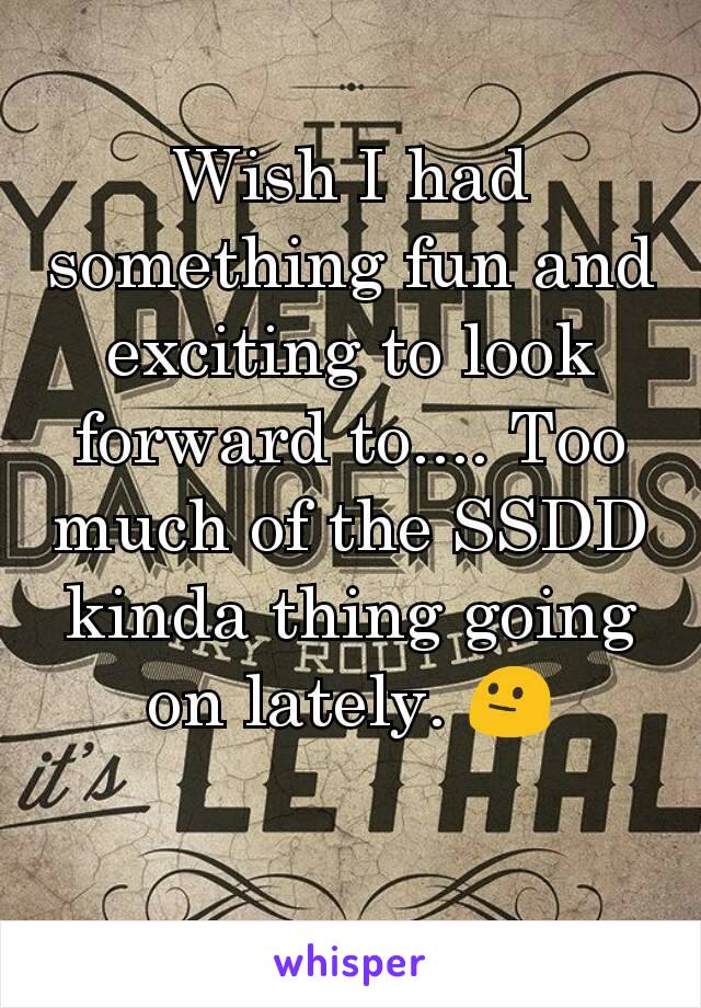 Wish I had something fun and exciting to look forward to.... Too much of the SSDD kinda thing going on lately. 😐