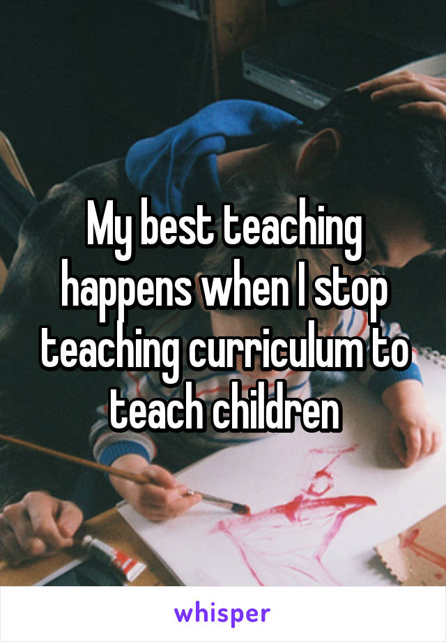 My best teaching happens when I stop teaching curriculum to teach children