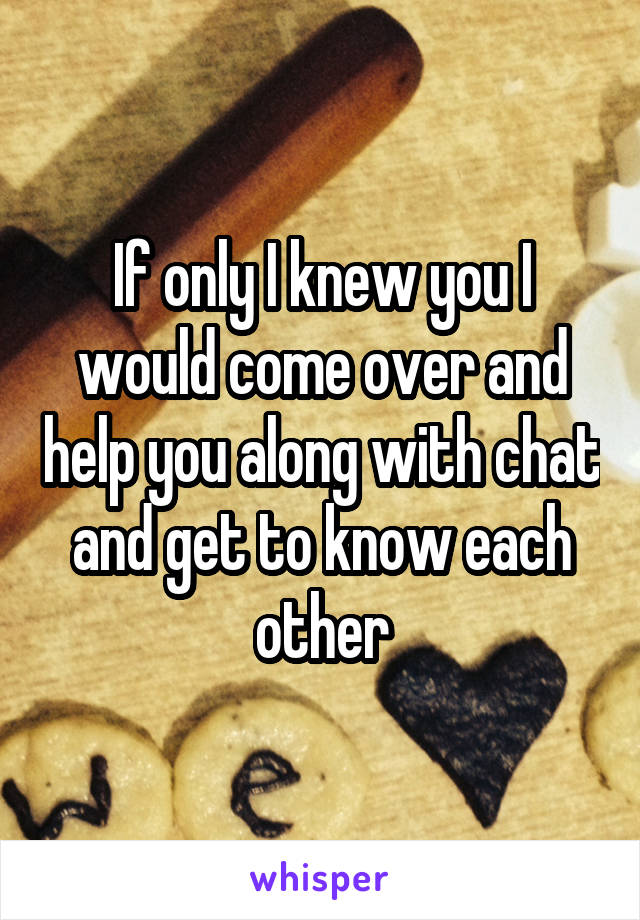 If only I knew you I would come over and help you along with chat and get to know each other