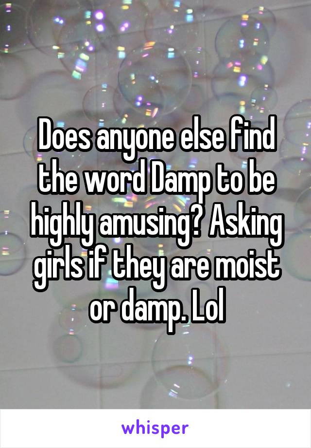 Does anyone else find the word Damp to be highly amusing? Asking girls if they are moist or damp. Lol