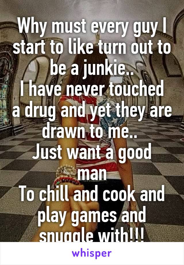 Why must every guy I start to like turn out to be a junkie..
I have never touched a drug and yet they are drawn to me.. 
Just want a good man
To chill and cook and play games and snuggle with!!!