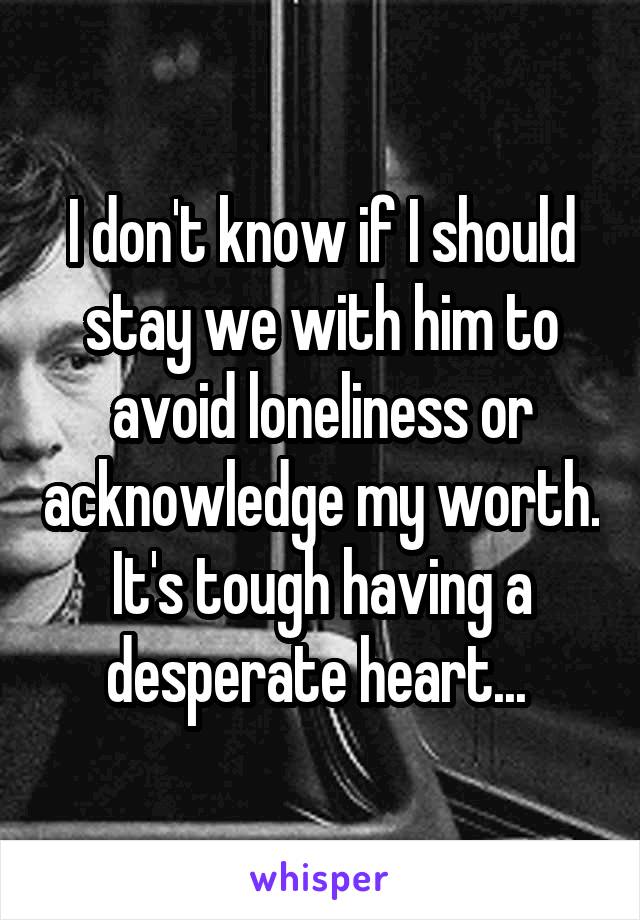 I don't know if I should stay we with him to avoid loneliness or acknowledge my worth. It's tough having a desperate heart... 