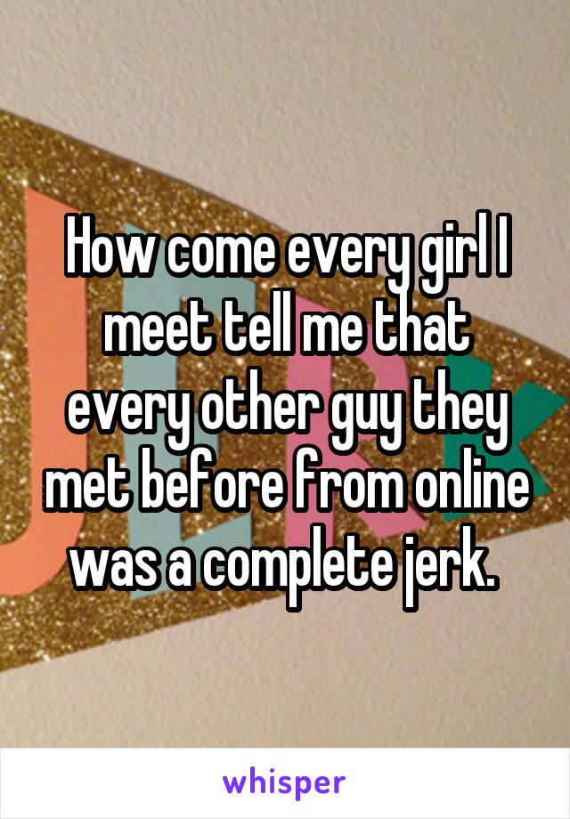 How come every girl I meet tell me that every other guy they met before from online was a complete jerk. 