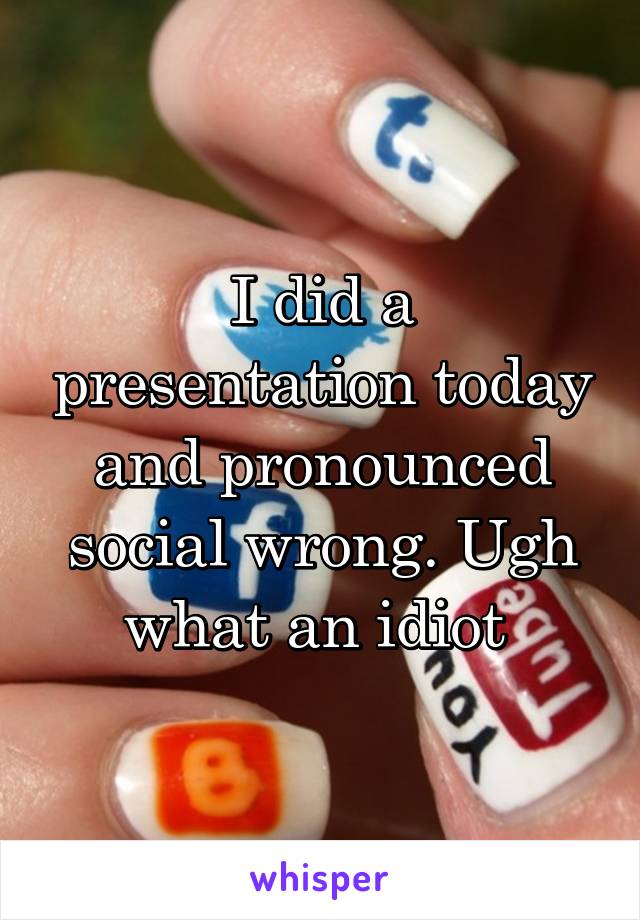 I did a presentation today and pronounced social wrong. Ugh what an idiot 