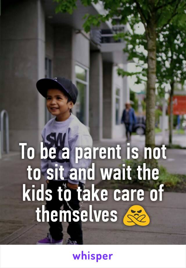 To be a parent is not to sit and wait the kids to take care of themselves 🙅