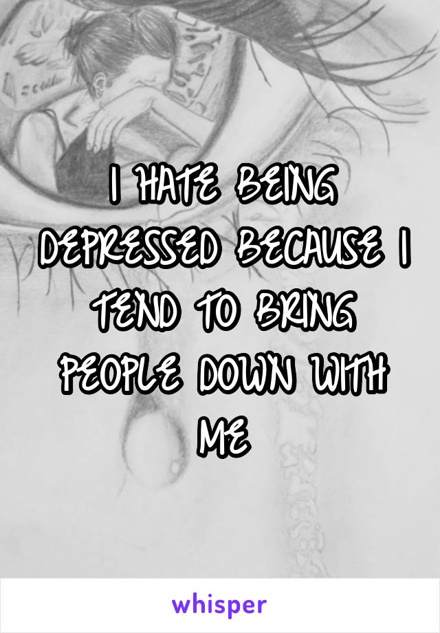 I HATE BEING DEPRESSED BECAUSE I TEND TO BRING PEOPLE DOWN WITH ME