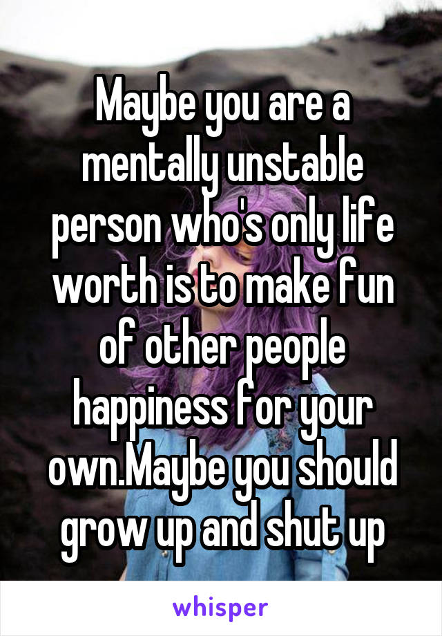 Maybe you are a mentally unstable person who's only life worth is to make fun of other people happiness for your own.Maybe you should grow up and shut up