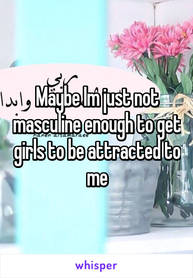 Maybe Im just not masculine enough to get girls to be attracted to me