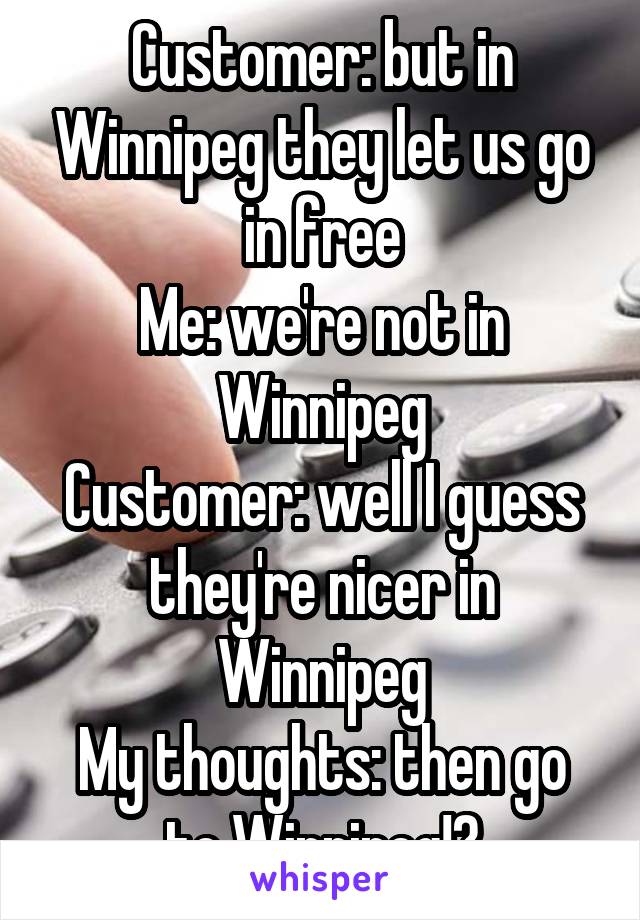 Customer: but in Winnipeg they let us go in free
Me: we're not in Winnipeg
Customer: well I guess they're nicer in Winnipeg
My thoughts: then go to Winnipeg!?