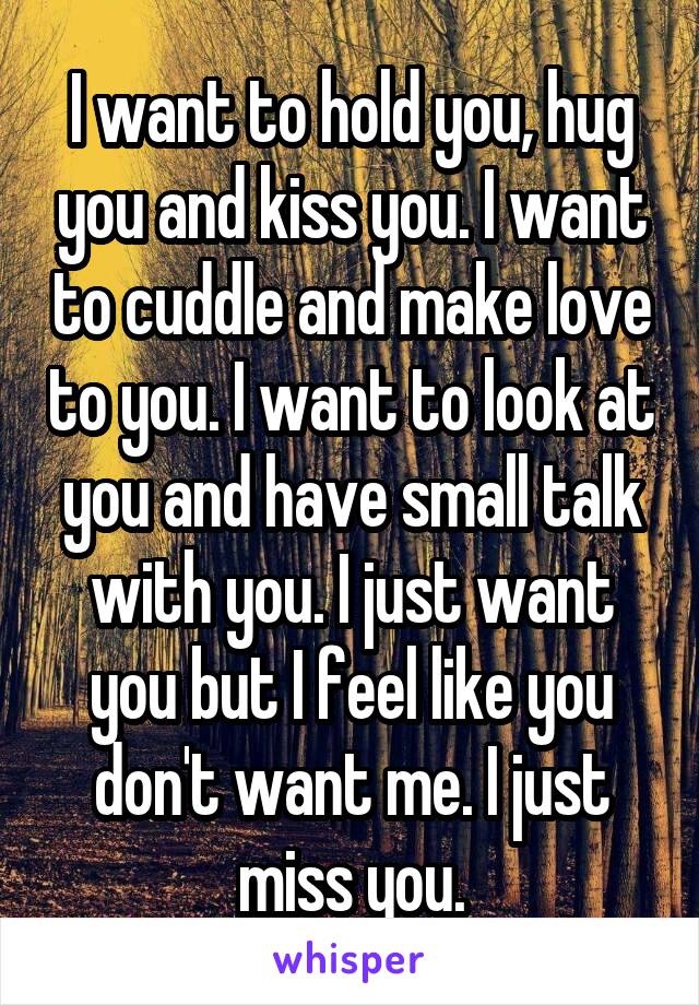 I want to hold you, hug you and kiss you. I want to cuddle and make love to you. I want to look at you and have small talk with you. I just want you but I feel like you don't want me. I just miss you.