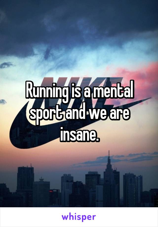 Running is a mental sport and we are insane.