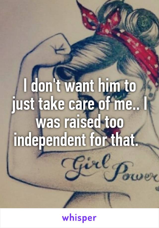 I don't want him to just take care of me.. I was raised too independent for that.  