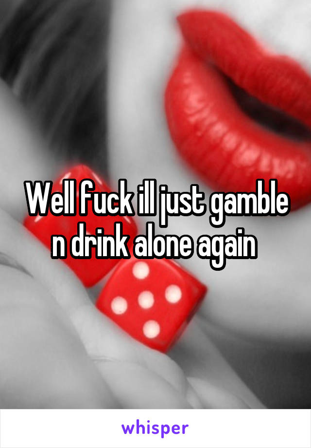 Well fuck ill just gamble n drink alone again 