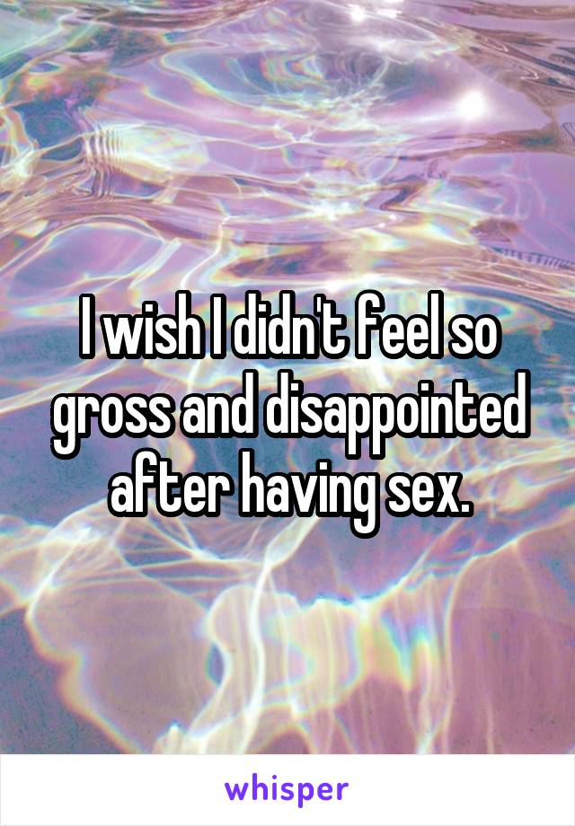 I wish I didn't feel so gross and disappointed after having sex.