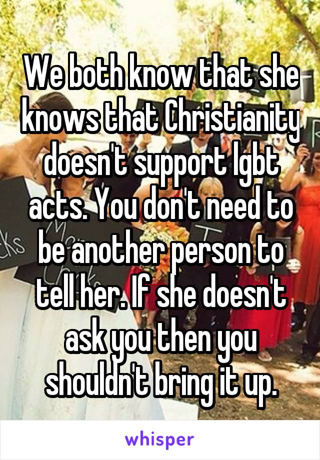 We both know that she knows that Christianity doesn't support lgbt acts. You don't need to be another person to tell her. If she doesn't ask you then you shouldn't bring it up.