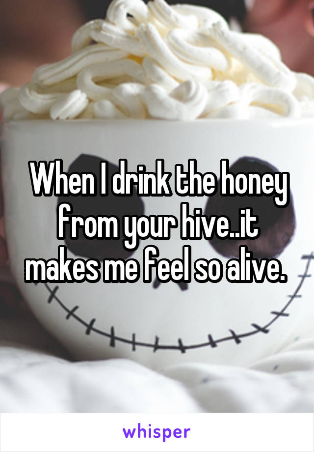 When I drink the honey from your hive..it makes me feel so alive. 