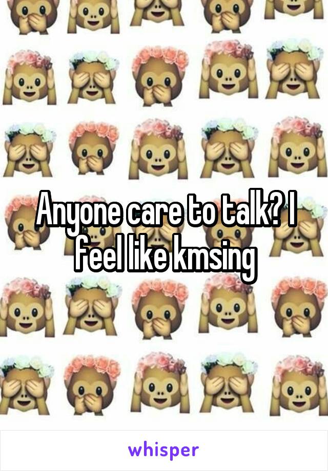 Anyone care to talk? I feel like kmsing