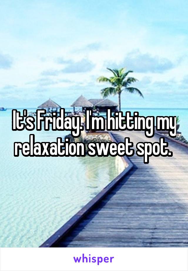 It's Friday. I'm hitting my relaxation sweet spot. 