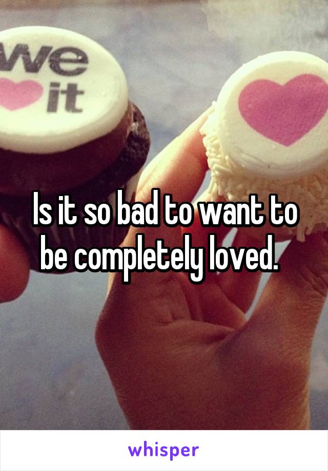 Is it so bad to want to be completely loved.  